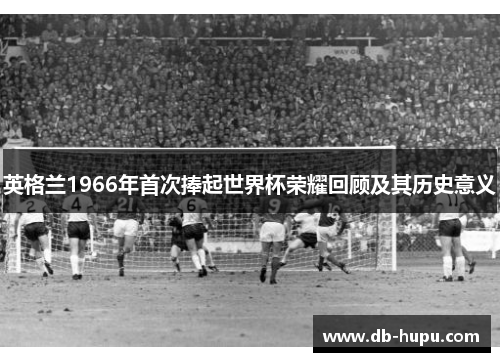 英格兰1966年首次捧起世界杯荣耀回顾及其历史意义