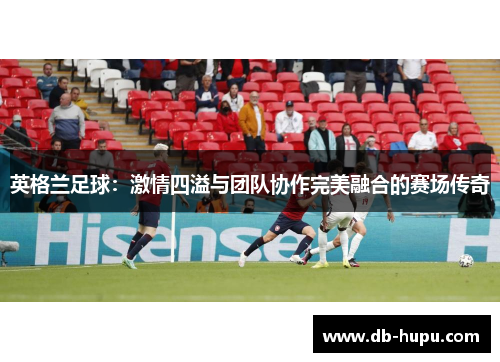 英格兰足球:激情四溢与团队协作完美融合的赛场传奇 英格兰足球:激情四溢与团队协作完美融合的赛场传奇