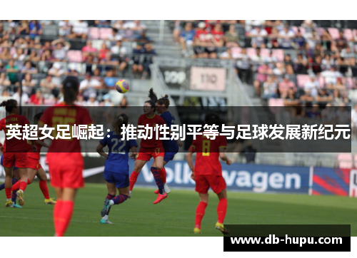 英超女足崛起:推动性别平等与足球发展新纪元 英超女足崛起:推动性别平等与足球发展新纪元