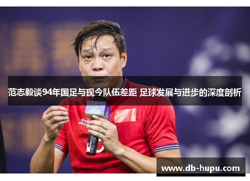 范志毅谈94年国足与现今队伍差距 足球发展与进步的深度剖析