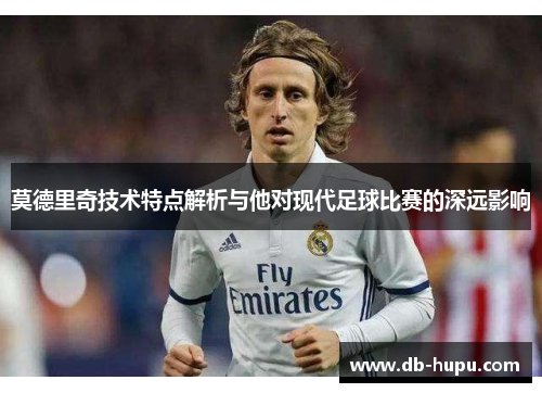 莫德里奇技术特点解析与他对现代足球比赛的深远影响