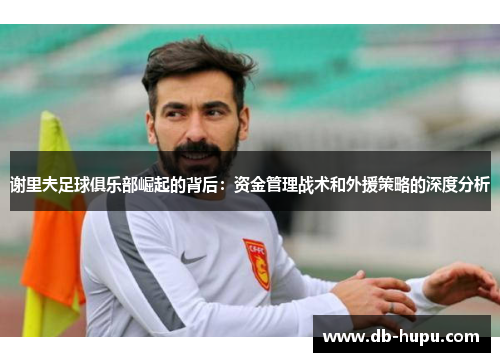 谢里夫足球俱乐部崛起的背后：资金管理战术和外援策略的深度分析