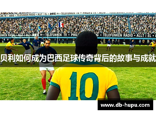 贝利如何成为巴西足球传奇背后的故事与成就