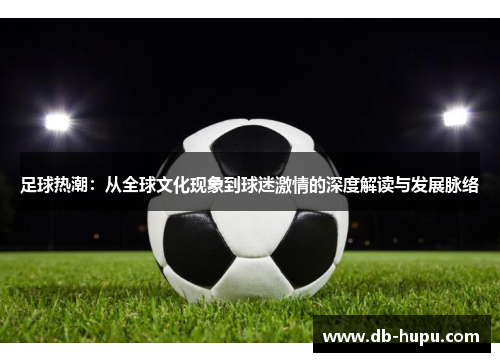 足球热潮:从全球文化现象到球迷激情的深度解读与发展脉络 足球热潮:从全球文化现象到球迷激情的深度解读与发展脉络