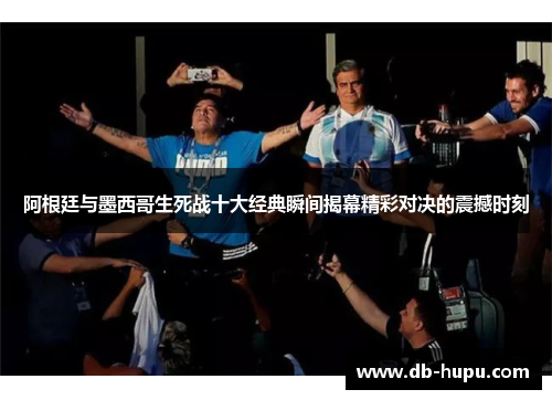 阿根廷与墨西哥生死战十大经典瞬间揭幕精彩对决的震撼时刻
