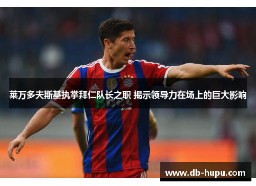 莱万多夫斯基执掌拜仁队长之职 揭示领导力在场上的巨大影响