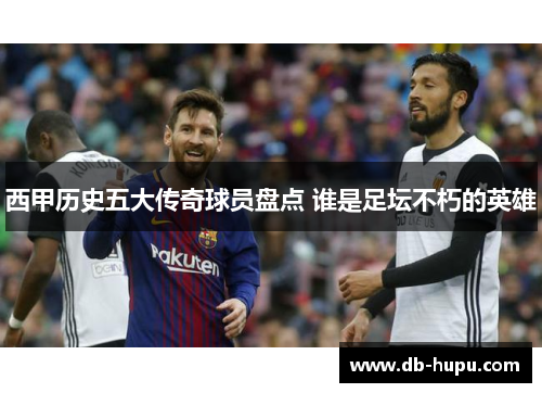 西甲历史五大传奇球员盘点 谁是足坛不朽的英雄