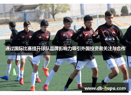 通过国际比赛提升球队品牌影响力吸引外国投资者关注与合作 通过国际比赛提升球队品牌影响力吸引外国投资者关注与合作