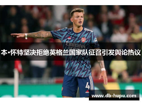 本·怀特坚决拒绝英格兰国家队征召引发舆论热议 本·怀特坚决拒绝英格兰国家队征召引发舆论热议