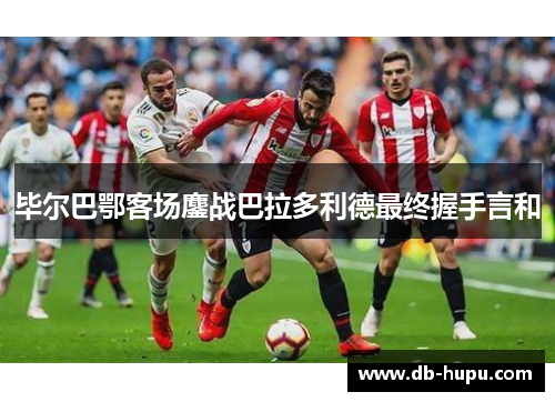 毕尔巴鄂客场鏖战巴拉多利德最终握手言和 毕尔巴鄂客场鏖战巴拉多利德最终握手言和
