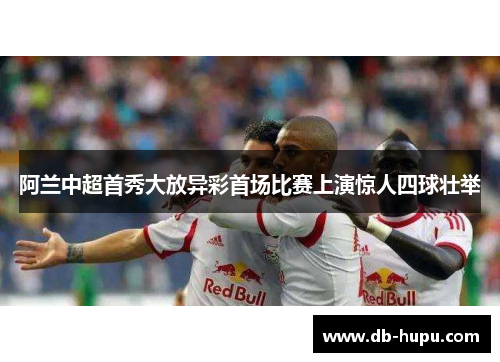 阿兰中超首秀大放异彩首场比赛上演惊人四球壮举 阿兰中超首秀大放异彩首场比赛上演惊人四球壮举