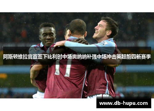 阿斯顿维拉官宣签下比利时中场奥纳纳补强中场冲击英超前四新赛季