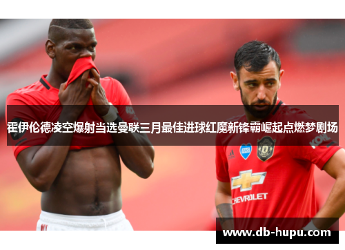 霍伊伦德凌空爆射当选曼联三月最佳进球红魔新锋霸崛起点燃梦剧场