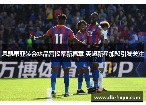 恩凯蒂亚转会水晶宫揭幕新篇章 英超新星加盟引发关注