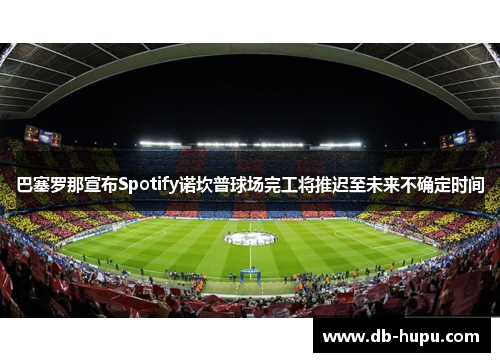 巴塞罗那宣布Spotify诺坎普球场完工将推迟至未来不确定时间 巴塞罗那宣布Spotify诺坎普球场完工将推迟至未来不确定时间
