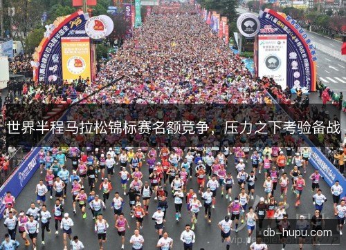 世界半程马拉松锦标赛名额竞争，压力之下考验备战