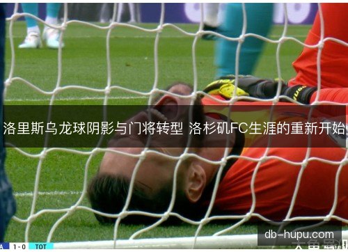 洛里斯乌龙球阴影与门将转型 洛杉矶FC生涯的重新开始 洛里斯乌龙球阴影与门将转型 洛杉矶FC生涯的重新开始